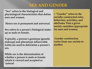 “Sex” refers to the biological and
physiological characteristics that define
men and women.
Hence sex is permanent and universal.
Sex refers to a person’s biological make-
up as male or female.
Typically, a person’s genotype (genetic
makeup) and phenotype (observable
traits) are used to determine a person’s
sex.
While sex is the determination of
whether a person is male or female
which is viewed and accepted as
‘natural
• “Gender” refers to the
socially constructed roles,
behaviors, activities, and
attributes That a given
society considers appropriate
for men and women.
Gender construction
varies from one society to
another
SEX AND GENDER
 