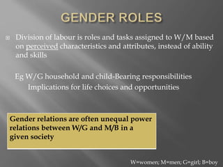  Division of labour is roles and tasks assigned to W/M based
on perceived characteristics and attributes, instead of ability
and skills
Eg W/G household and child-Bearing responsibilities
Implications for life choices and opportunities
W=women; M=men; G=girl; B=boy
Gender relations are often unequal power
relations between W/G and M/B in a
given society
 