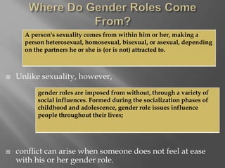  Unlike sexuality, however,
 conflict can arise when someone does not feel at ease
with his or her gender role.
A person's sexuality comes from within him or her, making a
person heterosexual, homosexual, bisexual, or asexual, depending
on the partners he or she is (or is not) attracted to.
gender roles are imposed from without, through a variety of
social influences. Formed during the socialization phases of
childhood and adolescence, gender role issues influence
people throughout their lives;
 
