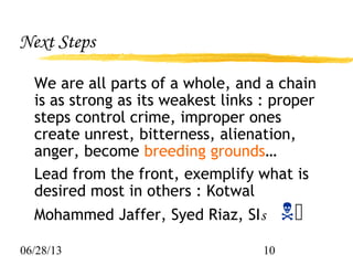 06/28/13 10
Next Steps
We are all parts of a whole, and a chain
is as strong as its weakest links : proper
steps control crime, improper ones
create unrest, bitterness, alienation,
anger, become breeding grounds…
Lead from the front, exemplify what is
desired most in others : Kotwal
Mohammed Jaffer, Syed Riaz, SIs 
 