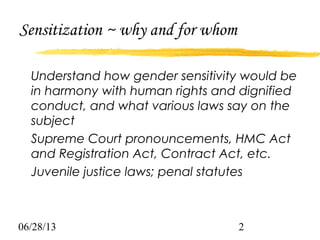 06/28/13 2
Sensitization ~ why and for whom
Understand how gender sensitivity would be
in harmony with human rights and dignified
conduct, and what various laws say on the
subject
Supreme Court pronouncements, HMC Act
and Registration Act, Contract Act, etc.
Juvenile justice laws; penal statutes
 