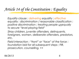 06/28/13 4
Article 14 of the Constitution : Equality
Equality clause : delivering equality : effective
equality : discrimination / reasonable classification :
positive discrimination ; treating people unequally
to secure “level playing field”
Stray children, juvenile offenders, delinquents,
foreigners, women, deliberate offenders, predators,
etc.
Field interaction : “front” or “face” of the force :
foundation laid for all subsequent steps : FIR,
prosecution, counselling, ++
 