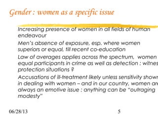 06/28/13 5
Gender : women as a specific issue
Increasing presence of women in all fields of human
endeavour
Men’s absence of exposure, esp. where women
superiors or equal, till recent co-education
Law of averages applies across the spectrum, women
equal participants in crime as well as detection : witnes
protection situations ?
Accusations of ill-treatment likely unless sensitivity shown
in dealing with women – and in our country, women are
always an emotive issue : anything can be “outraging
modesty”
 