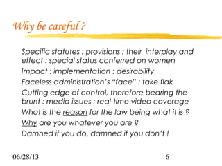 06/28/13 6
Why be careful ?
Specific statutes : provisions : their interplay and
effect : special status conferred on women
Impact : implementation : desirability
Faceless administration’s “face” : take flak
Cutting edge of control, therefore bearing the
brunt : media issues : real-time video coverage
What is the reason for the law being what it is ?
Why are you whatever you are ?
Damned if you do, damned if you don’t !
 