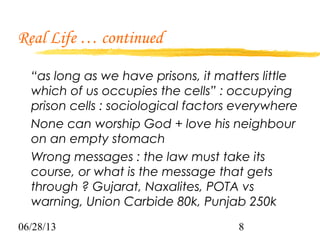 06/28/13 8
Real Life … continued
“as long as we have prisons, it matters little
which of us occupies the cells” : occupying
prison cells : sociological factors everywhere
None can worship God + love his neighbour
on an empty stomach
Wrong messages : the law must take its
course, or what is the message that gets
through ? Gujarat, Naxalites, POTA vs
warning, Union Carbide 80k, Punjab 250k
 