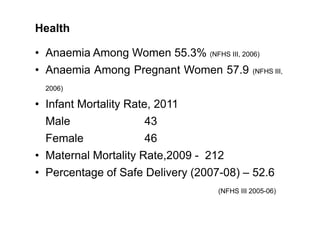 Health
• Anaemia Among Women 55.3% (NFHS III, 2006)
• Anaemia Among Pregnant Women 57.9 (NFHS III,
2006)
• Infant Mortalit...