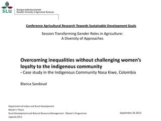Conference Agricultural Research Towards Sustainable Development Goals

Session Transforming Gender Roles in Agriculture:
A Diversity of Approaches

Overcoming inequalities without challenging women’s
loyalty to the indigenous community
- Case study in the Indigenous Community Nasa Kiwe, Colombia
Blanca Sandoval

Department of Urban and Rural Development
Master’s Thesis
Rural Development and Natural Resource Management - Master’s Programme
Uppsala 2013

September 26 2013

 