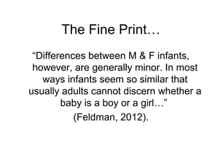 The Fine Print…
“Differences between M & F infants,
however, are generally minor. In most
ways infants seem so similar that
usually adults cannot discern whether a
baby is a boy or a girl…”
(Feldman, 2012).
 