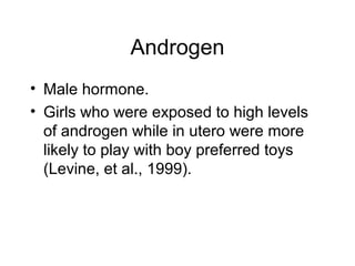 Androgen
• Male hormone.
• Girls who were exposed to high levels
of androgen while in utero were more
likely to play with boy preferred toys
(Levine, et al., 1999).
 