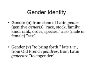 Gender Identity
• Gender (n) from stem of Latin genus
(genitive generis) "race, stock, family;
kind, rank, order; species," also (male or
female) "sex”
• Gender (v) "to bring forth," late 14c.,
from Old French gendrer, from Latin
generare "to engender"
 
