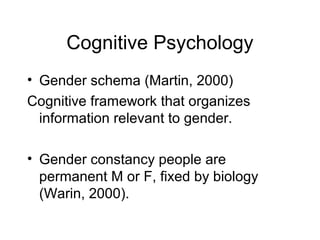 Cognitive Psychology
• Gender schema (Martin, 2000)
Cognitive framework that organizes
information relevant to gender.
• Gender constancy people are
permanent M or F, fixed by biology
(Warin, 2000).
 