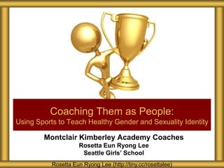 Coaching Them as People:
Using Sports to Teach Healthy Gender and Sexuality Identity

        Montclair Kimberley Academy Coaches
                      Rosetta Eun Ryong Lee
                       Seattle Girls’ School
           Rosetta Eun Ryong Lee (http://tiny.cc/rosettalee)
 