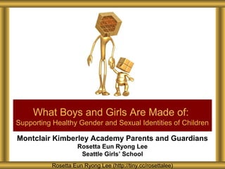 Montclair Kimberley Academy Parents and Guardians
Rosetta Eun Ryong Lee
Seattle Girls’ School
What Boys and Girls Are Made of:
Supporting Healthy Gender and Sexual Identities of Children
Rosetta Eun Ryong Lee (http://tiny.cc/rosettalee)
 