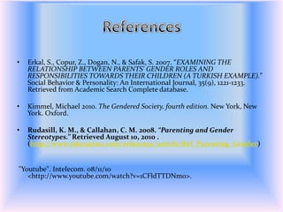 ReferencesErkal, S., Copur, Z., Dogan, N., & Safak, S. 2007. “EXAMINING THE RELATIONSHIP BETWEEN PARENTS' GENDER ROLES AND RESPONSIBILITIES TOWARDS THEIR CHILDREN (A TURKISH EXAMPLE).” Social Behavior & Personality: An International Journal, 35(9), 1221-1233. Retrieved from Academic Search Complete database.Kimmel, Michael 2010. The Gendered Society, fourth edition. New York, New York. Oxford.Rudasill, K. M., & Callahan, C. M. 2008. “Parenting and Gender Stereotypes.” Retrieved August 10, 2010 . (http://www.education.com/reference/article/Ref_Parenting_Gender) "Youtube". Intelecom. 08/11/10 <http://www.youtube.com/watch?v=1CFldTTDNm0>.