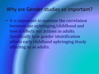 Why are Gender studies so important?It is important to examine the correlation between our upbringing/childhood and how it affects our actions as adults.  Specifically how gender identification affects early childhood upbringing thusly affecting us as adults.