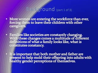 Background (part 1 of 3)More women are entering the workforce than ever, forcing them to leave their children with other caregivers.Families like societies are constantly changing.  With these changes comes a multitude of different definitions of what a family looks like, what is constitutes constancy.It is important that both mother and father are present to help mold their offspring into adults with healthy gender perceptions of themselves.