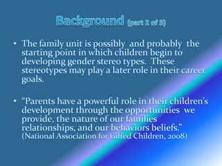 Background (part 2 of 3)The family unit is possibly  and probably  the starting point in which children begin to developing gender stereo types.  These stereotypes may play a later role in their career goals.“Parents have a powerful role in their children’sdevelopment through the opportunities  we provide, the nature of our families relationships, and our behaviors beliefs.” (National Association for Gifted Children, 2008)