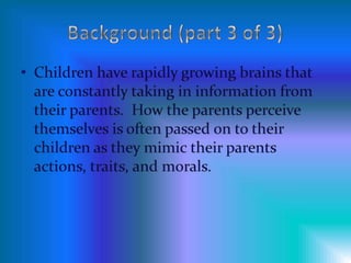 Background (part 3 of 3)Children have rapidly growing brains that are constantly taking in information from their parents.  How the parents perceive  themselves is often passed on to their children as they mimic their parents actions, traits, and morals.