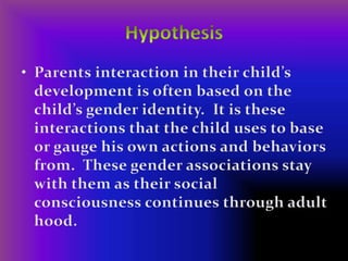 HypothesisParents interaction in their child’s development is often based on the child’s gender identity.  It is these interactions that the child uses to base or gauge his own actions and behaviors from.  These gender associations stay with them as their social consciousness continues through adult hood.  