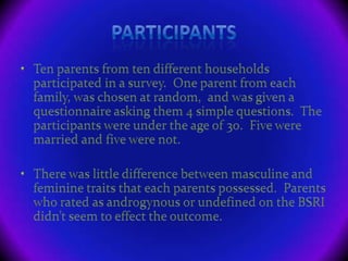 ParticipantsTen parents from ten different households participated in a survey.  One parent from each family, was chosen at random,  and was given a questionnaire asking them 4 simple questions.  The participants were under the age of 30.  Five were married and five were not.There was little difference between masculine and feminine traits that each parents possessed.  Parents who rated as androgynous or undefined on the BSRI didn’t seem to effect the outcome.