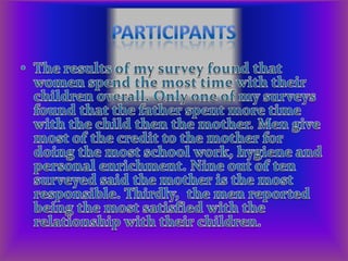 Participants The results of my survey found that women spend the most time with their children overall. Only one of my surveys found that the father spent more time with the child then the mother. Men give most of the credit to the mother for doing the most school work, hygiene and personal enrichment. Nine out of ten surveyed said the mother is the most responsible. Thirdly,  the men reported being the most satisfied with the relationship with their children.