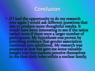 ConclusionIf I had the opportunity to do my research  over again I would ask different questions that aim to produce more thoughtful results. It would have been interesting to see if the ratios varied more if there were a larger number of participants. My hypothesis was proven by providing evidence that gender association continues into adulthood. My research was amateur at best but gave me some valuable insight into how parents perceive themselves in the their daily roles within a nuclear family.