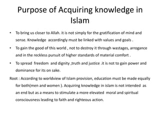 Purpose of Acquiring knowledge in Islam To bring us closer to Allah. it is not simply for the gratification of mind and sense. Knowledge  accordingly must be linked with values and goals .To gain the good of this world , not to destroy it through wastages, arrogance and in the reckless pursuit of higher standards of material comfort .To spread  freedom  and dignity ,truth and justice .it is not to gain power and dominance for its on sake.Root : According to worldview of Islam provision, education must be made equally  for both(men and women ). Acquiring knowledge in islam is not intended  as an end but as a means to stimulate a more elevated  moral and spiritual consciousness leading to faith and righteous action.