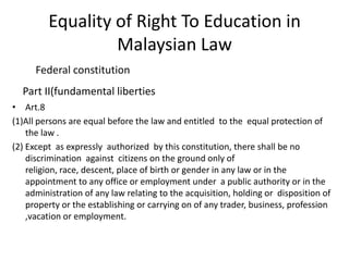 Equality of Right To Education in Malaysian Law         Federal constitution Part II(fundamental liberties Art.8(1)All persons are equal before the law and entitled  to the  equal protection of the law .(2) Except  as expressly  authorized  by this constitution, there shall be no        discrimination  against  citizens on the ground only of religion, race, descent, place of birth or gender in any law or in the appointment to any office or employment under  a public authority or in the  administration of any law relating to the acquisition, holding or  disposition of property or the establishing or carrying on of any trader, business, profession ,vacation or employment.