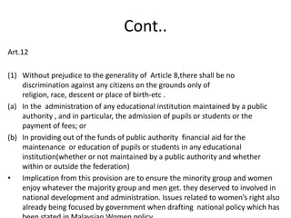 Cont..Art.12Without prejudice to the generality of  Article 8,there shall be no discrimination against any citizens on the grounds only of religion, race, descent or place of birth-etc .In the  administration of any educational institution maintained by a public authority , and in particular, the admission of pupils or students or the payment of fees; orIn providing out of the funds of public authority  financial aid for the maintenance  or education of pupils or students in any educational institution(whether or not maintained by a public authority and whether within or outside the federation)Implication from this provision are to ensure the minority group and women enjoy whatever the majority group and men get. they deserved to involved in national development and administration. Issues related to women’s right also  already being focused by government when drafting  national policy which has been stated in Malaysian Women policy.