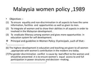 Malaysia women policy ,1989Objectives :-To ensure  equality and non-discrimination in all aspects to have the same information, facilities  and  opportunities as well as given to men.To integrate all women and to show their abilities in all aspects in order to involved in the Malaysian development .To  eradicate illiteracy among women and gives more opportunities  in education system for self development.  Principal and guideline in Women Policy: 8 principals ,such of that:-“………………………..(6) The highest development in education and teaching are given to all women ,appropriate with women’s contribution in the modern era today.(7)The gender discrimination  conflict  is cause by  bad effect to the women and should be prevented .it is to ensure women's  equal  access to and full participation in power structures and decision –making. …………………………………………………..”