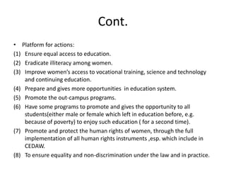 Cont.Platform for actions:Ensure equal access to education.Eradicate illiteracy among women.Improve women’s access to vocational training, science and technology and continuing education.Prepare and gives more opportunities  in education system.Promote the out-campus programs.Have some programs to promote and gives the opportunity to all students(either male or female which left in education before, e.g. because of poverty) to enjoy such education ( for a second time).Promote and protect the human rights of women, through the full implementation of all human rights instruments ,esp. which include in CEDAW.To ensure equality and non-discrimination under the law and in practice.