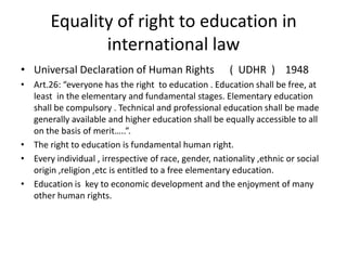 Equality of right to education in international lawUniversal Declaration of Human Rights      (  UDHR  )    1948   Art.26: “everyone has the right  to education . Education shall be free, at least  in the elementary and fundamental stages. Elementary education shall be compulsory . Technical and professional education shall be made generally available and higher education shall be equally accessible to all on the basis of merit…..”.The right to education is fundamental human right.Every individual , irrespective of race, gender, nationality ,ethnic or social origin ,religion ,etc is entitled to a free elementary education.Education is  key to economic development and the enjoyment of many other human rights.