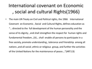 International covenant on Economic , social and cultural Rights(1966)The main UN Treaty on Civil and Political rights, the 1966 	International Covenant  on Economic , Social  and Cultural Rights, defines education as  “… directed to the  full development of the human personality and the sense of its dignity , and shall strengthen the respect for  human rights and fundamental freedom…(it)… shall  enable all persons to participate in a free society, promote understanding , tolerance and friendship  among all  nations ,and all social ,ethnic or religious  group, and further the activities of the United Nations for the maintenance of peace….”(ART.13)