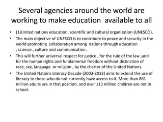 Several agencies around the world are working to make education  available to all(1)United nations education ,scientific and cultural organization (UNESCO).The main objective of UNESCO is to contribute to peace and security in the world promoting  collaboration among  nations through education , science , culture and communication .This will further universal respect for justice , for the rule of the law ,and for the human rights and fundamental freedom without distinction of race, sex, language  or religion , by the charter of the United Nations.The United Nations Literacy Decade (2003-2012) aims to extend the use of literacy to those who do not currently have access to it. More than 861 million adults are in that position, and over 113 million children are not in school.