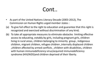 Cont..As part of the United Nations Literacy Decade (2003-2012), The Commission on Human Rights urged member states :To give full effect to the right to education and guarantee that this right is recognized and exercised without discrimination of any kind;To take all appropriate measures to eliminate obstacles  limiting effective access to educating ,notably by girls, including pregnant girls, children living in rural areas, children belonging to minority  group , indigenous children, migrant children, refugee children ,internally displaced children ,children affected by armed conflicts , children with disabilities, children with human immunodeficiency virus/acquired immunodeficiency  syndrome (HIV/AIDS)and children deprived of their liberty.