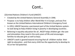 Cont..(2)United Nations Children’s Fund (UNICEF)Created by the United Nations General Assembly in 1946.Purpose :is to help children after World War II in Europe ,and was first  known as the United Nations International Children’s Emergency Fund.In 1953, UNICEF become a permanent part of the United Nations system-its task being to help children living in poverty in developing countries .Believing in equality education for all , NICEF helps children get  the care and stimulation they need in the early years of life and encourages families to educate girls as well as boys.UNICEF’s work is geared toward ensuring that all  children realize  their  right to education , and that every child has the opportunity to develop to his or her full potential.
