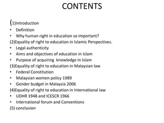 CONTENTS(1)IntroductionDefinitionWhy human right in education so important?(2)Equality of right to education in Islamic Perspectives.Legal authenticity Aims and objectives of education in IslamPurpose of acquiring  knowledge in Islam(3)Equality of right to education in Malaysian lawFederal Constitution Malaysian women policy 1989Gender budget in Malaysia 2006(4)Equality of right to education in International lawUDHR 1948 and ICESCR 1966International forum and Conventions (5) conclusion