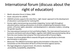 International forum (discuss about the right of education)World  education forum in Dakar, 2000Goals: education for all(EFA)UNESCO actively supports the view that a  right- based  approach to the development of education is prerequisite for realizing EFA .Human rights mainstreaming necessitate integrating  human right throughout education policy-making and practice at all levels-establishing link between these sectors  of human rights, education  and development in  education matters, including the gender equality.The international Covenant on Civil and Political Rights. The International Covenants on Economic and Social and Cultural Rights, together with UDHR have proclaimed by UN to form the core treaties that comprise The International Bill of Human Rights.Purpose: to achieve global efforts towards EFA goals and specifically to eliminate discrimination in education.Measured :The UNESCO Convention against discrimination in Education, The Convention on the Elimination All forms of Discrimination against women .The legal obligations of government- 4A scheme :Availability ,accessibility, acceptability, adaptability.