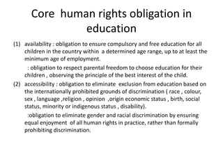 Core  human rights obligation in educationavailability : obligation to ensure compulsory and free education for all children in the country within  a determined age range, up to at least the minimum age of employment.          : obligation to respect parental freedom to choose education for their children , observing the principle of the best interest of the child. accessibility : obligation to eliminate  exclusion from education based on the internationally prohibited grounds of discrimination ( race , colour, sex , language ,religion , opinion  ,origin economic status , birth, social status, minority or indigenous status , disability).          :obligation to eliminate gender and racial discrimination by ensuring equal enjoyment  of all human rights in practice, rather than formally prohibiting discrimination.