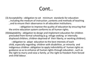 Cont..(3) Acceptability : obligation to set   minimum  standards for education , including the medium of instruction ,contents and methods of teaching , and to ensure their observance in all education institutions.                        : obligation to improve the quality of education by ensuring that the entire education system conforms to all human rights.(4)Adaptability : obligation to design and implement education for children precluded from formal schooling (e.g. refuge seeking  or internally displaced children, children deprived of  their liberty, or working children).          : obligation to  adapt  education to the best interests of each child, especially regarding  children with disabilities ,or minority  and indigenous children .obligation to apply indivisibility of  human rights as guidance so as to enhance all human rights through education , such as  the right to marry and raise a family ,or the right to freedom from forced and child labour. 