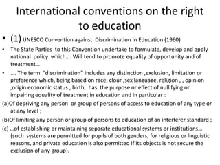 International conventions on the right to education (1) UNESCO Convention against  Discrimination in Education (1960)The State Parties  to this Convention undertake to formulate, develop and apply national  policy  which…. Will tend to promote equality of opportunity and of treatment……. The term  “discrimination” includes any distinction ,exclusion, limitation or preference which, being based on race, clour ,sex language, religion , , opinion  ,origin economic status , birth,  has  the purpose or effect of nullifying or impairing equality of treatment in education and in particular :(a)Of depriving any person  or group of persons of access to education of any type or at any level ;(b)Of limiting any person or group of persons to education of an interferer standard ;(c) …of establishing or maintaining separate educational systems or institutions…  {such  systems are permitted for pupils of both genders, for religious or linguistic reasons, and private education is also permitted if its objects is not secure the exclusion of any group}.