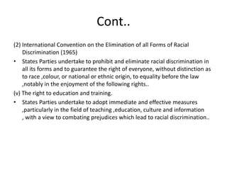 Cont..(2) International Convention on the Elimination of all Forms of Racial Discrimination (1965)States Parties undertake to prohibit and eliminate racial discrimination in all its forms and to guarantee the right of everyone, without distinction as to race ,colour, or national or ethnic origin, to equality before the law ,notably in the enjoyment of the following rights..(v) The right to education and training.States Parties undertake to adopt immediate and effective measures ,particularly in the field of teaching ,education, culture and information , with a view to combating prejudices which lead to racial discrimination..