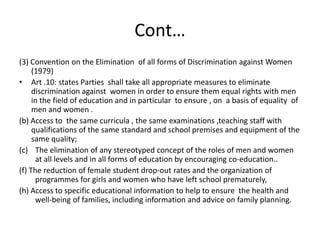 Cont…(3) Convention on the Elimination  of all forms of Discrimination against Women (1979)Art .10: states Parties  shall take all appropriate measures to eliminate discrimination against  women in order to ensure them equal rights with men in the field of education and in particular  to ensure , on  a basis of equality  of men and women .(b) Access to  the same curricula , the same examinations ,teaching staff with qualifications of the same standard and school premises and equipment of the same quality;The elimination of any stereotyped concept of the roles of men and women at all levels and in all forms of education by encouraging co-education..(f) The reduction of female student drop-out rates and the organization of programmes for girls and women who have left school prematurely,(h) Access to specific educational information to help to ensure  the health and well-being of families, including information and advice on family planning.
