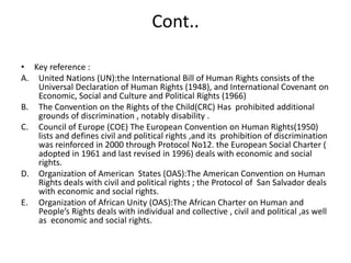 Cont..Key reference :United Nations (UN):the International Bill of Human Rights consists of the Universal Declaration of Human Rights (1948), and International Covenant on Economic, Social and Culture and Political Rights (1966)The Convention on the Rights of the Child(CRC) Has  prohibited additional grounds of discrimination , notably disability .Council of Europe (COE) The European Convention on Human Rights(1950) lists and defines civil and political rights ,and its  prohibition of discrimination  was reinforced in 2000 through Protocol No12. the European Social Charter ( adopted in 1961 and last revised in 1996) deals with economic and social rights.Organization of American  States (OAS):The American Convention on Human Rights deals with civil and political rights ; the Protocol of  San Salvador deals with economic and social rights.Organization of African Unity (OAS):The African Charter on Human and People’s Rights deals with individual and collective , civil and political ,as well as  economic and social rights.