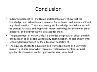 ConclusionIn Islamic perspective , the Quran and Hadith clearly show that the knowledge   and education are essential for both men and women without any discrimination . Those who seek good  knowledge  and education will be granted Paradise and Angles will lower their wings for them with great pleasure , and forgiveness will be asked for them.The government of Malaysia clearly provides the provision about the right of education to all people without any discrimination. Its also shown with school syllabus provided by the education department.The equality of right to education also truly appreciated as a universal human right. it is proof when many international conventions against gender discrimination on the right to education were held.