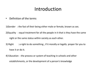 IntroductionDefinition of the terms1)Gender   : the fact of their being either male or female, known as sex.2)Equality   : equal treatment for all the people in it that is they have the same  right or the same status within society as each other.3) Right        : a right to do something , if it morally or legally  proper for you to have it or do it.4) Education  : the process or system of teaching in schools and other establishments, or the development of a person's knowledge