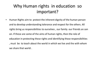 Why Human rights  in education  so important?Human Rights aim to  protect the inherent dignity of the human person and to develop understanding tolerance and respect for the others. All rights bring us responsibilities to ourselves , our family  our friends an son on. If these are some of the aims of human rights, then the role of education in protecting these rights and identifying those responsibilities , must  be  to teach about the world in which we live and the with whom we share that world .