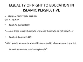 EQUALITY OF RIGHT TO EDUCATION IN ISLAMIC PERSPECTIVELEGAL AUTHENTICITY IN ISLAMAL-QURANSurah Az-Zumar(39):9“……. Are those  equal ,those who know and those who do not know?.....”Surah  Al-Baqrah(2):269 “ Allah  grants  wisdom  to whom He please and to whom wisdom is granted indeed  he receives overflowing benefit” 