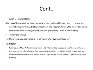 Cont..Surah al-Hujurat (49):13Allah  says “O mankind  we have created you from male and female , and          made you into nations and  tribes , that you may know one another . Verily  , the most honourable of you with Allah  is that (believer )who has piety, verily , Allah is alla-knowing” surah Fatiir (35):28“…. Those truly fear Allah, among His servants, who have knowledge ….”(2) HadithNarrated Abu Musa Al-Ashari: the prophet said, “He who has  a slave and teach her good manner  and  improve her education and then manumits and marries her,will get double reward ;and any slave who observe Allah’s right and his master’s right will get double reward.” (translation of SahihBukhari)