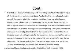Cont..Narrated  Abu Darda; “kathirIbnQays said: I was sitting with Abu Darda  in the mosque of  Damascus. A man came to him and said :Abu Darda’ , I have come to you from the town of  the prophet (pbuh) for  a tradition  that I have heard you relate from the prophet (pbuh) . I have come for other purpose. He said: I heard the prophet (pbuh) says: if anyone  travel on a road in search of knowledge, Allah will cause him to travel on one of the road of Paradise . The angels will lower their wings I their great pleasure with one who seek knowledge ,the inhabitant of the heavens and the earth and the fish in the deep  waters will ask forgiveness  for the learner man .the superiority of the learner man over the devout  is like that of the moon ,on the night when it is full ,over the rest of the stars . The learned are the heirs of the prophet leave neither dinar nor dirham , leaving only knowledge ,and he who takes it takes an abundant portion”(translation of Sunan Abu Dawud, Knowkdge (kitab Al-Ilm) book 25,number  3634)